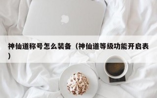 神仙道称号怎么装备（神仙道等级功能开启表）