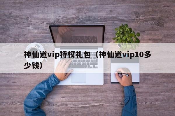 神仙道vip特权礼包（神仙道vip10多少钱）-第1张图片-澳门第一娱乐娱城官网 - 澳门十大娱乐官网入口