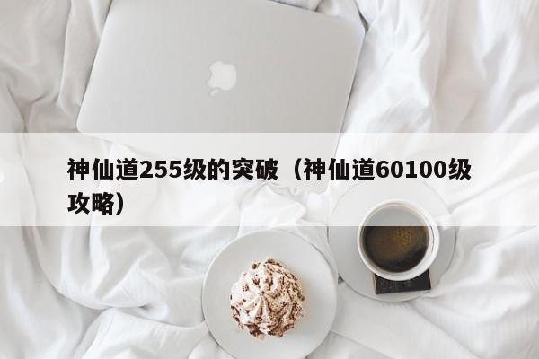 神仙道255级的突破（神仙道60100级攻略）-第1张图片-澳门第一娱乐娱城官网 - 澳门十大娱乐官网入口